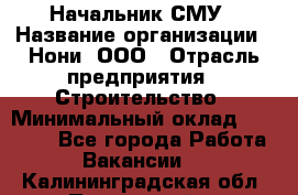 Начальник СМУ › Название организации ­ Нони, ООО › Отрасль предприятия ­ Строительство › Минимальный оклад ­ 76 000 - Все города Работа » Вакансии   . Калининградская обл.,Пионерский г.